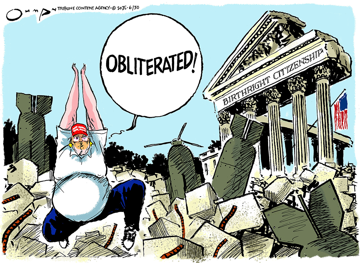 This cartoon takes place outside the Supreme Court, which has been bombed, but not totally destroyed. A label on the court reads “Birthright citizenship.” An obese Donald Trump walks over the rubble and says, “Obliterated!”
