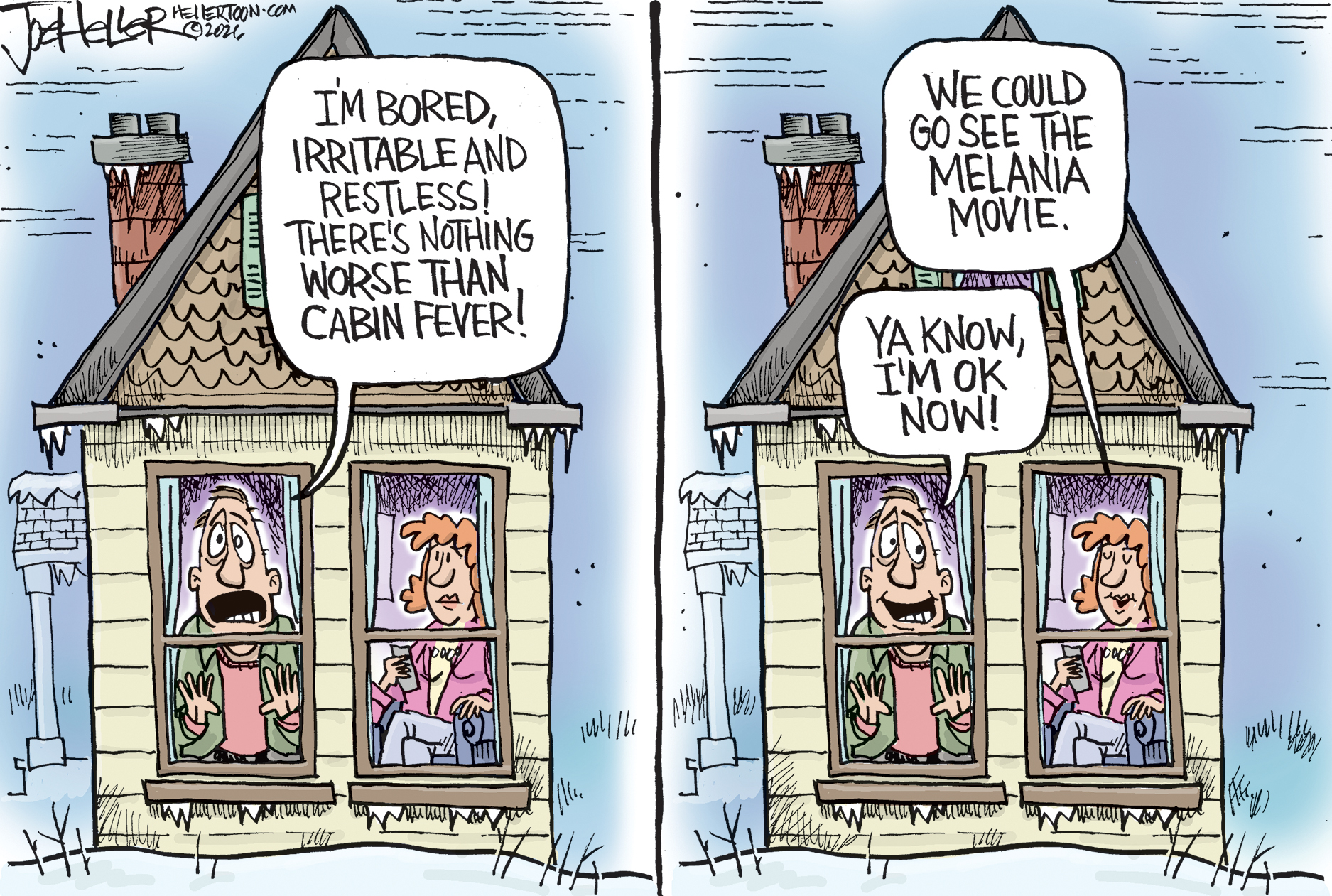 This two-panel political cartoon depicts a man and a woman in an average home. The reader is positioned outside and sees the man looking through the window amidst a winter landscape. On the left, the man says, &amp;ldquo;I&amp;rsquo;m bored, irritable and restless! There&amp;rsquo;s nothing worse than cabin fever!&amp;rdquo; In the right panel, the woman says, &amp;ldquo;We could go see the Melania movie.&amp;rdquo; The man responds, &amp;ldquo;Ya know, I&amp;rsquo;m OK now.&amp;rdquo;