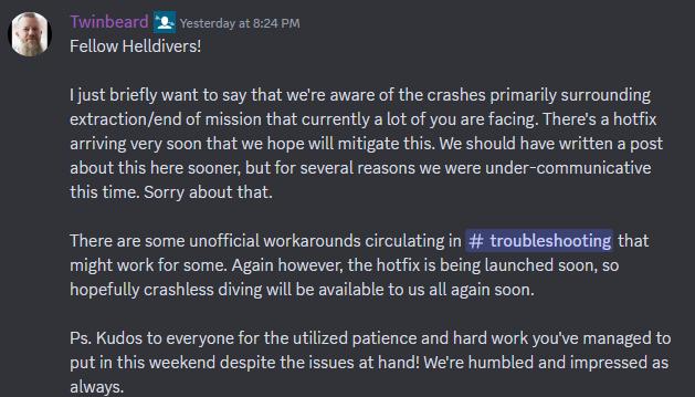 A Discord message that reads: "Fellow Helldivers! I just briefly want to say that we're aware of the crashes primarily surrounding extraction/end of mission that currently a lot of you are facing. There's a hotfix arriving very soon that we hope will mitigate this. We should have written a post about this here sooner, but for several reasons we were under-communicative this time. Sorry about that. There are some unofficial workarounds circulating in ⁠troubleshooting that might work for some. Again however, the hotfix is being launched soon, so hopefully crashless diving will be available to us all again soon. Ps. Kudos to everyone for the utilized patience and hard work you've managed to put in this weekend despite the issues at hand! We're humbled and impressed as always."