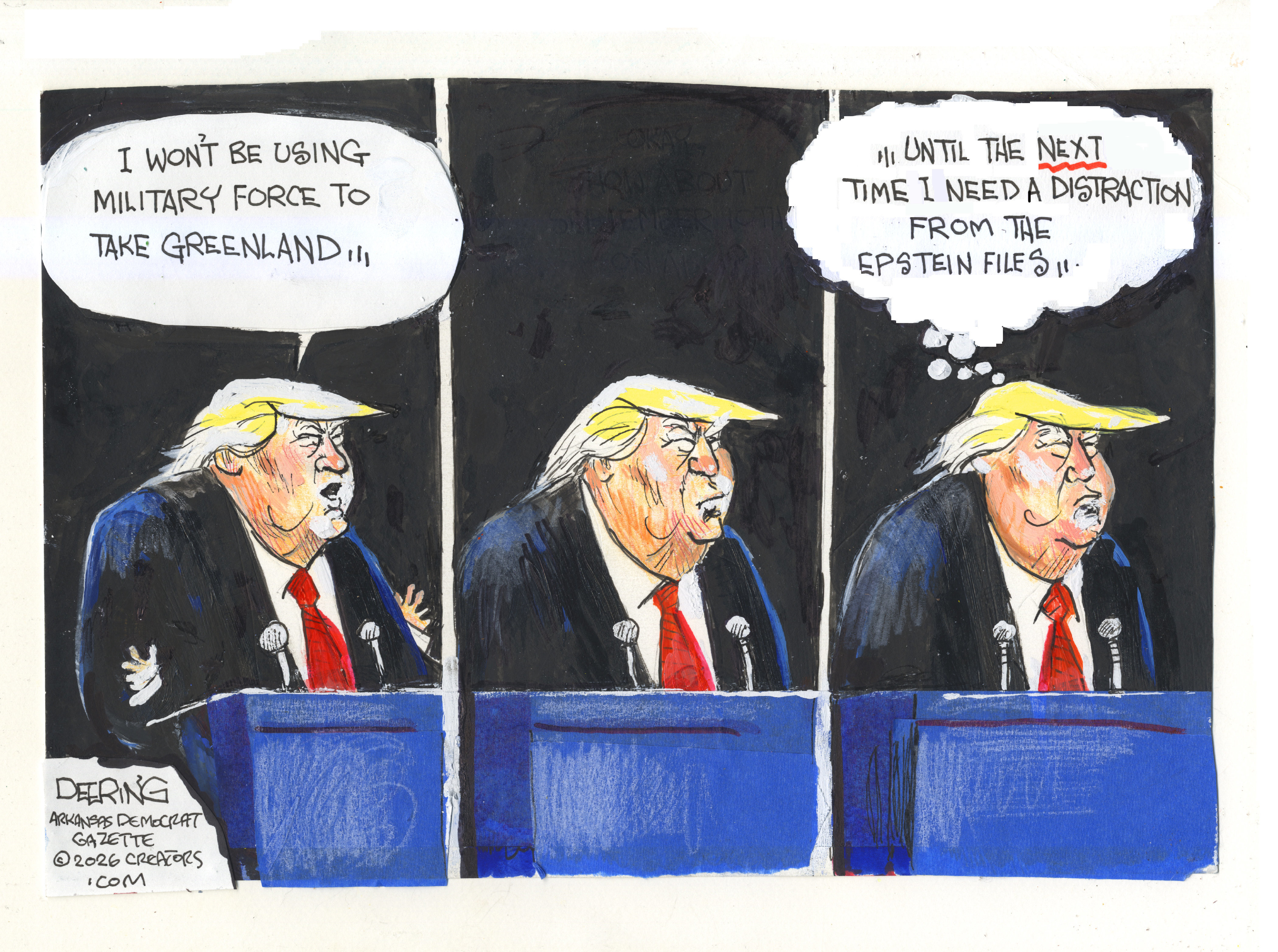 This is a three panel cartoon with Donald Trump speaking into a microphone at a podium. In the first panel he says, &amp;ldquo;I won&amp;rsquo;t be using military force in Greenland.&amp;rdquo; He pauses in the second panel. In the third panel he thinks to himself, &amp;ldquo;Until the next time I need a distraction from the Epstein files.&amp;rdquo;