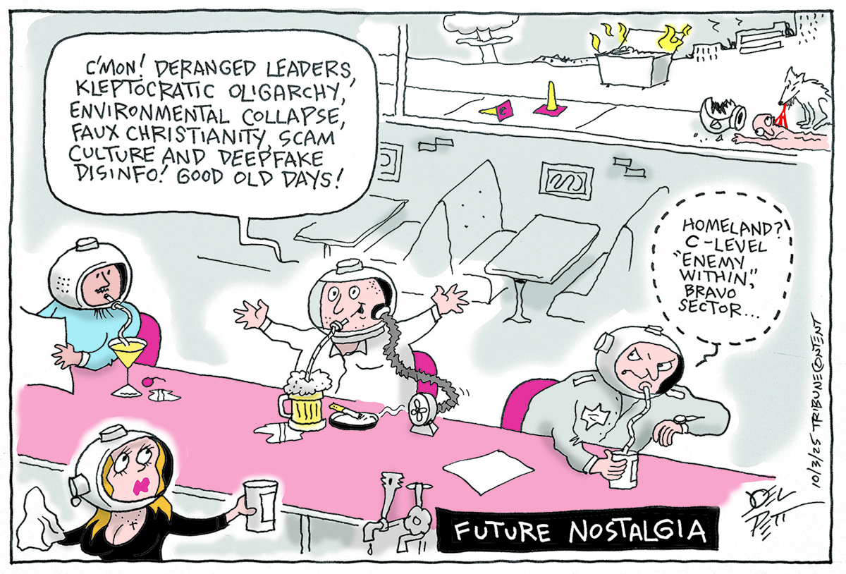 This is a dystopian editorial cartoon titled &amp;ldquo;Future Nostalgia.&amp;rdquo; It takes place in a bar where everyone wears a helmet that is connected to a drink or a drink and a cigarette. Outside the bar, there&amp;rsquo;s a mushroom cloud, a dumpster fire, and a stray dog eating a man who has fallen down. One man in the bar says, &amp;ldquo;Cmon! Deranged leaders, kleptocratic oligarchy, environmental collapse, faux Christianity, scam culture, and deepfake disinfo! Good old days&amp;rdquo; Another man looks askew at the talker and reports him by speaking into his watch to the authorities, &amp;ldquo;Homeland? C-level &amp;lsquo;enemy within&amp;rsquo; brave sector&amp;hellip;&amp;rdquo;