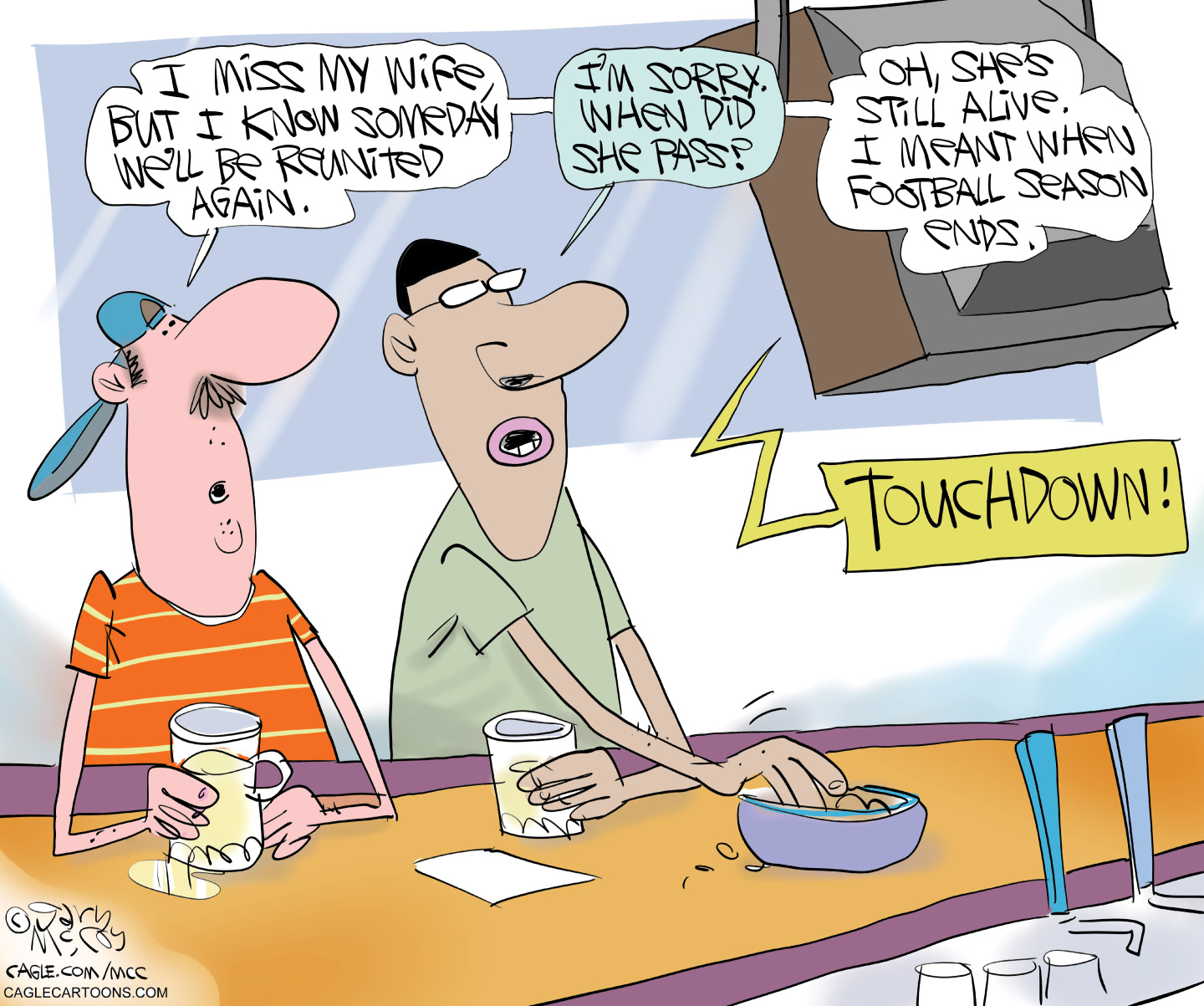 This cartoon takes place in a tavern where two men are at the bar and watch football on television. The man on the left says, &amp;ldquo;I miss my wife but I know someday we&amp;rsquo;ll be reunited again.&amp;rdquo; His friend responds, &amp;ldquo;I&amp;rsquo;m sorry, when did she pass?&amp;rdquo; The first man responds, &amp;ldquo;Oh she&amp;rsquo;s still alive. I meant when football season ends.&amp;rdquo;