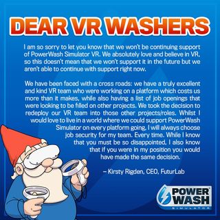 "I am sorry to let you know that we won't be continuing support of Powerwash Simulator VR. We absolutely love and believe in VR, so this doesn't mean we won't support it in the future but we aren't able to continue with support right now. We have been faced with a crossroads: We have a truly excellent and kind VR team who were working on a platform which costs us more than it makes, while also having a list of job openings that were looking to be filled on other projects. We took the decision to redeploy our VR team into those other projects/roles. Whilst I would love to live in a world where we could support Powerwash Simulator on every platform going, I will always choose job security for my team.