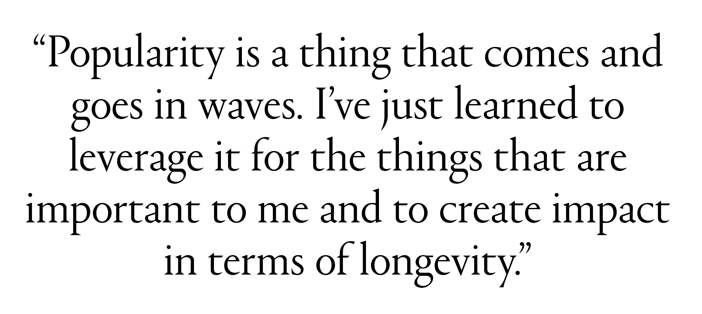 "Popularity is a thing that comes and goes in waves. I&amp;rsquo;ve just learned to leverage it for the things that are important to me and to create impact in terms of longevity."