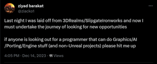Last night I was laid off from 3DRealms/SlipgateIronworks and now I must undertake the journey of looking for new opportunities if anyone is looking out for a programmer that can do Graphics/AI/Porting/Engine stuff (and non-Unreal projects) please hit me up