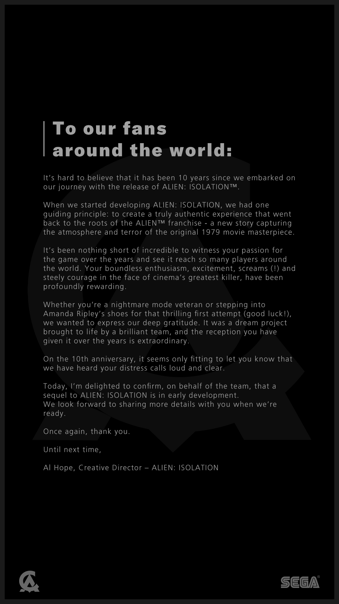 To our fans around the world:  It’s hard to believe that it has been 10 years since we embarked on our journey with the release of ALIEN: ISOLATION.  When we started developing ALIEN: ISOLATION, we had one guiding principle: to create a truly authentic experience that went back to the roots of the ALIEN franchise - a new story capturing the atmosphere and terror of the original 1979 movie masterpiece.   It’s been nothing short of incredible to witness your passion for the game over the years and see it reach so many players around the world.   On the 10th anniversary, it seems only fitting to let you know that we have heard your distress calls loud and clear.   Today, I’m delighted to confirm, on behalf of the team, that a sequel to ALIEN: ISOLATION is in early development. We look forward to sharing more details with you when we’re ready.  Once again, thank you.  Until next time,  Al Hope, Creative Director – ALIEN: ISOLATION 