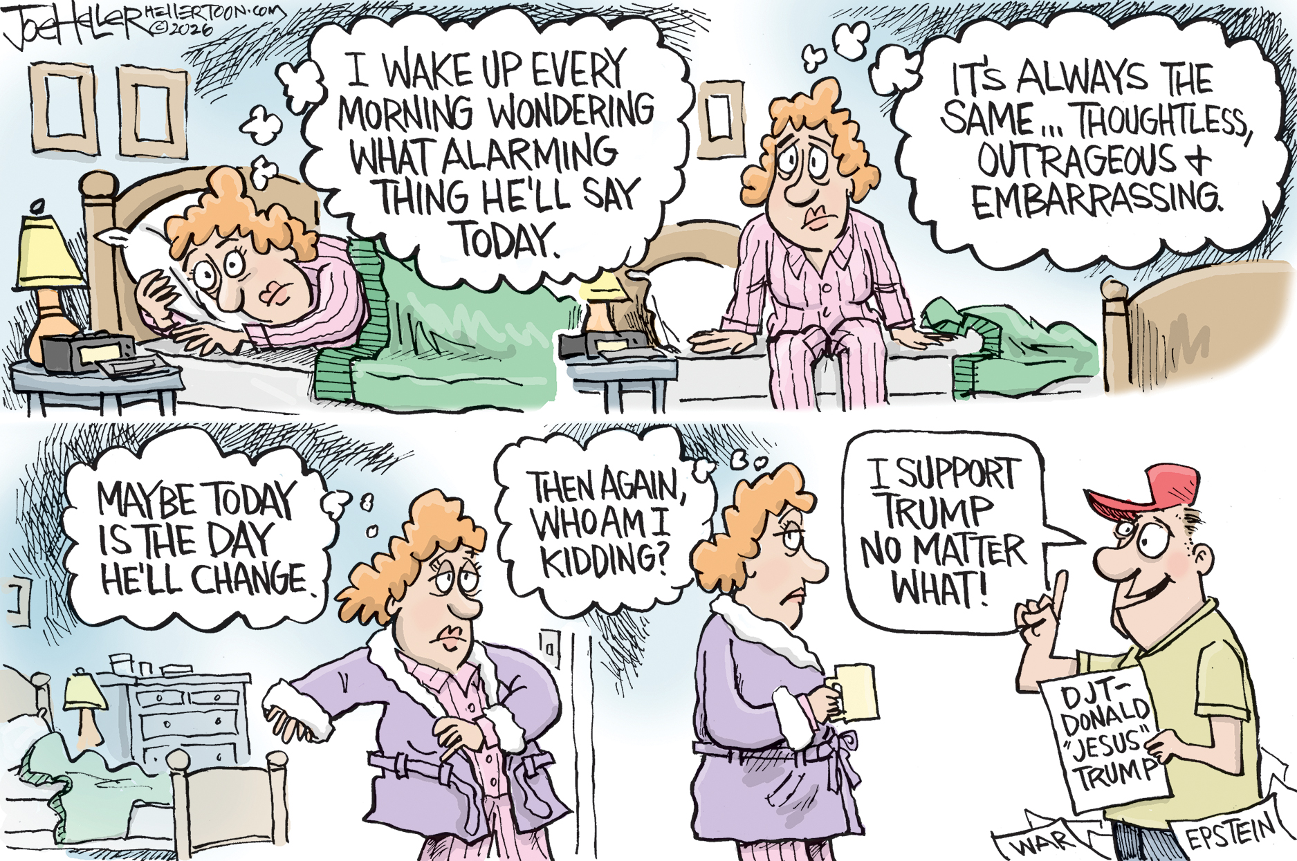 This four-panel political cartoon features a woman waking up and dreading the &amp;quot;thoughtless, outrageous and embarrassing&amp;quot; things she expects someone to say that day. Although she briefly hopes for a change in behavior, she quickly realizes she is kidding herself as she encounters a supporter in a red hat. This supporter proudly declares his unwavering loyalty while holding a sign that reads &amp;quot;DJT- Donald 'Jesus' Trump,&amp;quot; standing amidst papers labeled &amp;quot;WAR&amp;quot; and &amp;quot;EPSTEIN.&amp;quot;