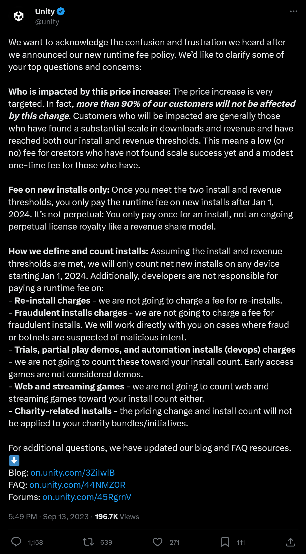 We want to acknowledge the confusion and frustration we heard after we announced our new runtime fee policy. We’d like to clarify some of your top questions and concerns:  Who is impacted by this price increase: The price increase is very targeted. In fact, more than 90% of our customers will not be affected by this change. Customers who will be impacted are generally those who have found a substantial scale in downloads and revenue and have reached both our install and revenue thresholds. This means a low (or no) fee for creators who have not found scale success yet and a modest one-time fee for those who have.  Fee on new installs only: Once you meet the two install and revenue thresholds, you only pay the runtime fee on new installs after Jan 1, 2024. It’s not perpetual: You only pay once for an install, not an ongoing perpetual license royalty like a revenue share model.  How we define and count installs: Assuming the install and revenue thresholds are met, we will only count net new installs on any device starting Jan 1, 2024. Additionally, developers are not responsible for paying a runtime fee on: - Re-install charges - we are not going to charge a fee for re-installs. - Fraudulent installs charges - we are not going to charge a fee for fraudulent installs. We will work directly with you on cases where fraud or botnets are suspected of malicious intent. - Trials, partial play demos, and automation installs (devops) charges - we are not going to count these toward your install count. Early access games are not considered demos. - Web and streaming games - we are not going to count web and streaming games toward your install count either. - Charity-related installs - the pricing change and install count will not be applied to your charity bundles/initiatives.