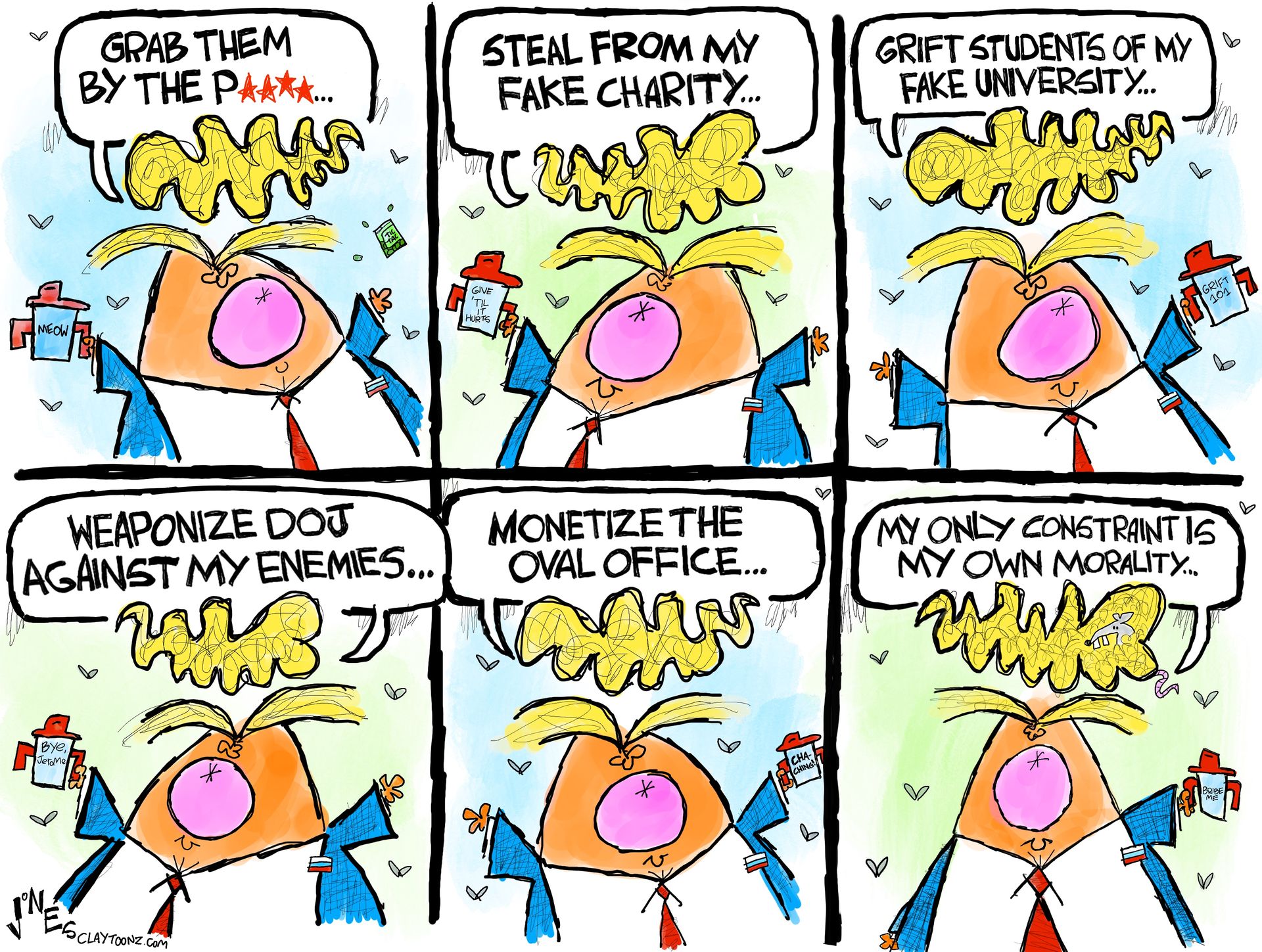 
                                This is a six panel editorial cartoon depicting a wildly comic caricature of Donald Trump in each frame. He says, “Grab them by the p***y. Steal from my fake charity. Grift students of my fake university. Weaponize DOJ against my enemies. Monetize the Oval Office. My only constraint is my own morality…”
                            