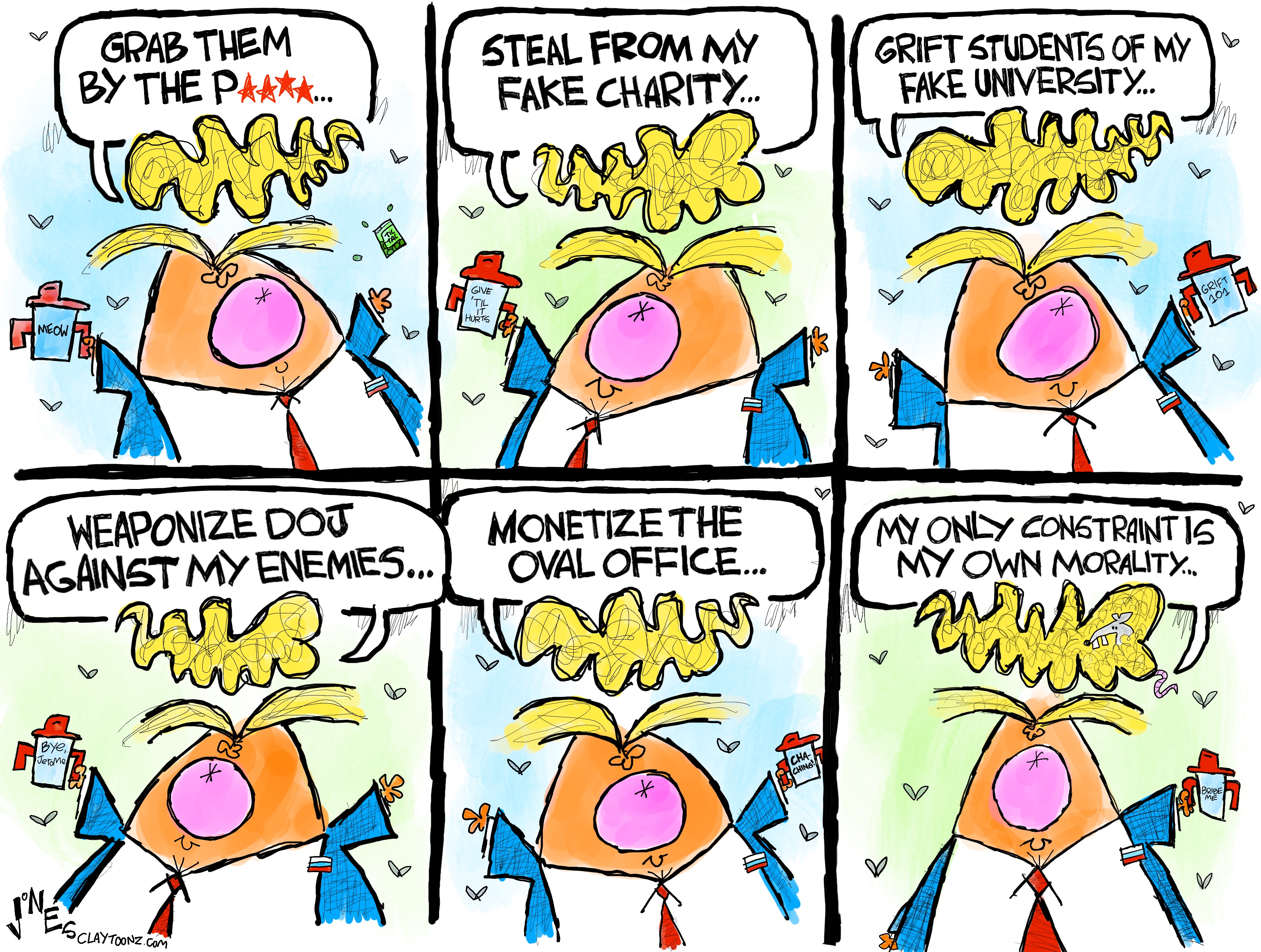 This is a six panel editorial cartoon depicting a wildly comic caricature of Donald Trump in each frame. He says, &amp;ldquo;Grab them by the p***y. Steal from my fake charity. Grift students of my fake university. Weaponize DOJ against my enemies. Monetize the Oval Office. My only constraint is my own morality&amp;hellip;&amp;rdquo;