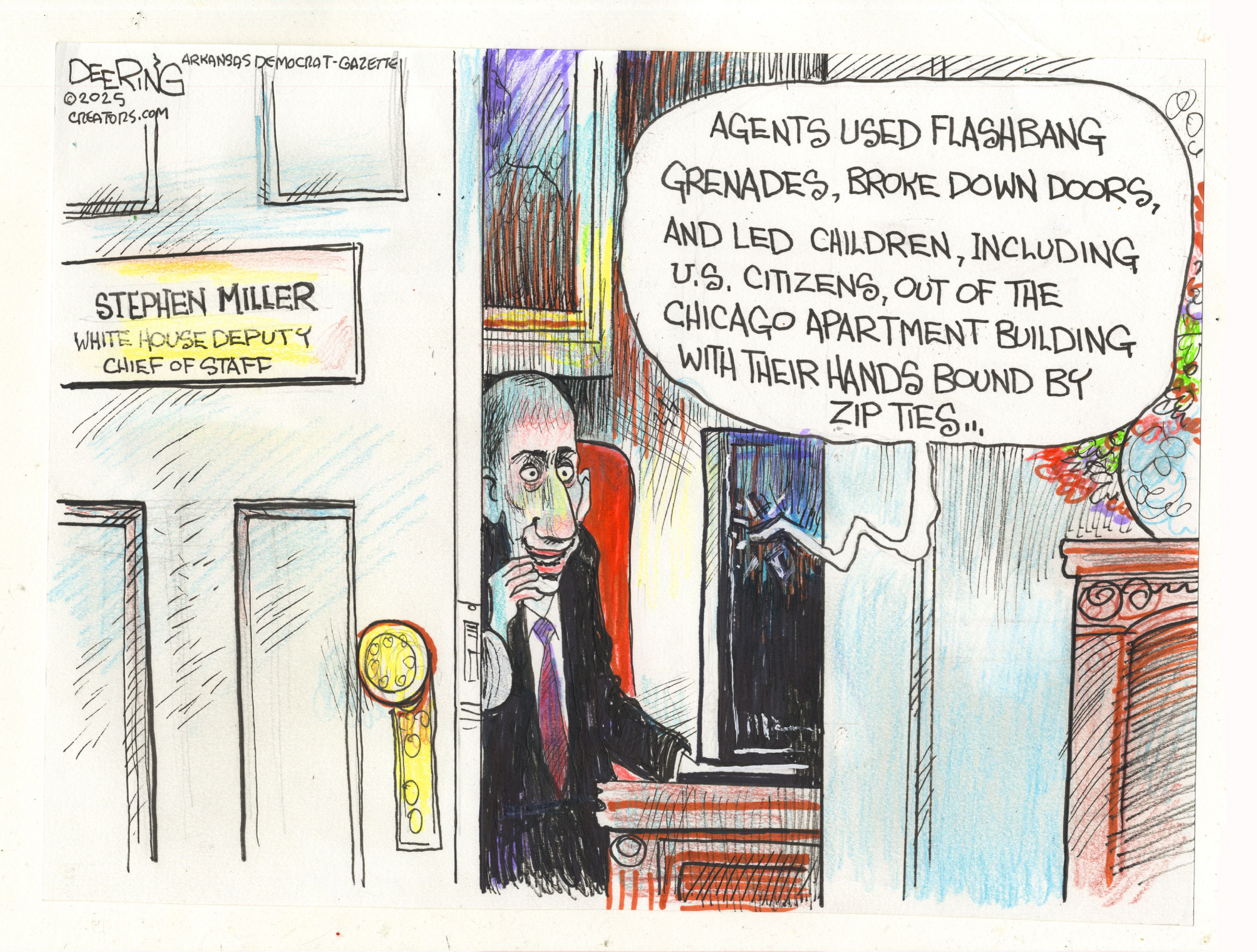 This is a political cartoon that takes place inside Stephen Miller&amp;rsquo;s office. Miller is depicted as a pale, ghoulish figure. He takes a weird satisfaction from watching a TV broadcast as the newsperson says, &amp;ldquo;Agents used flashbang grenades, broke down doors, and led children, including U.S. citizens, out of the Chicago apartment building with their hands bound by zip ties.&amp;rdquo;