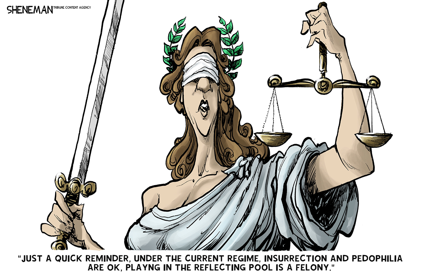 The blindfolded Lady Justice holds her traditional sword and scale of justice. She says, &amp;ldquo;Just a quick reminder, under the current regime, insurrection and pedophilia are OK, playing in the reflecting pool is a felony.&amp;rdquo;