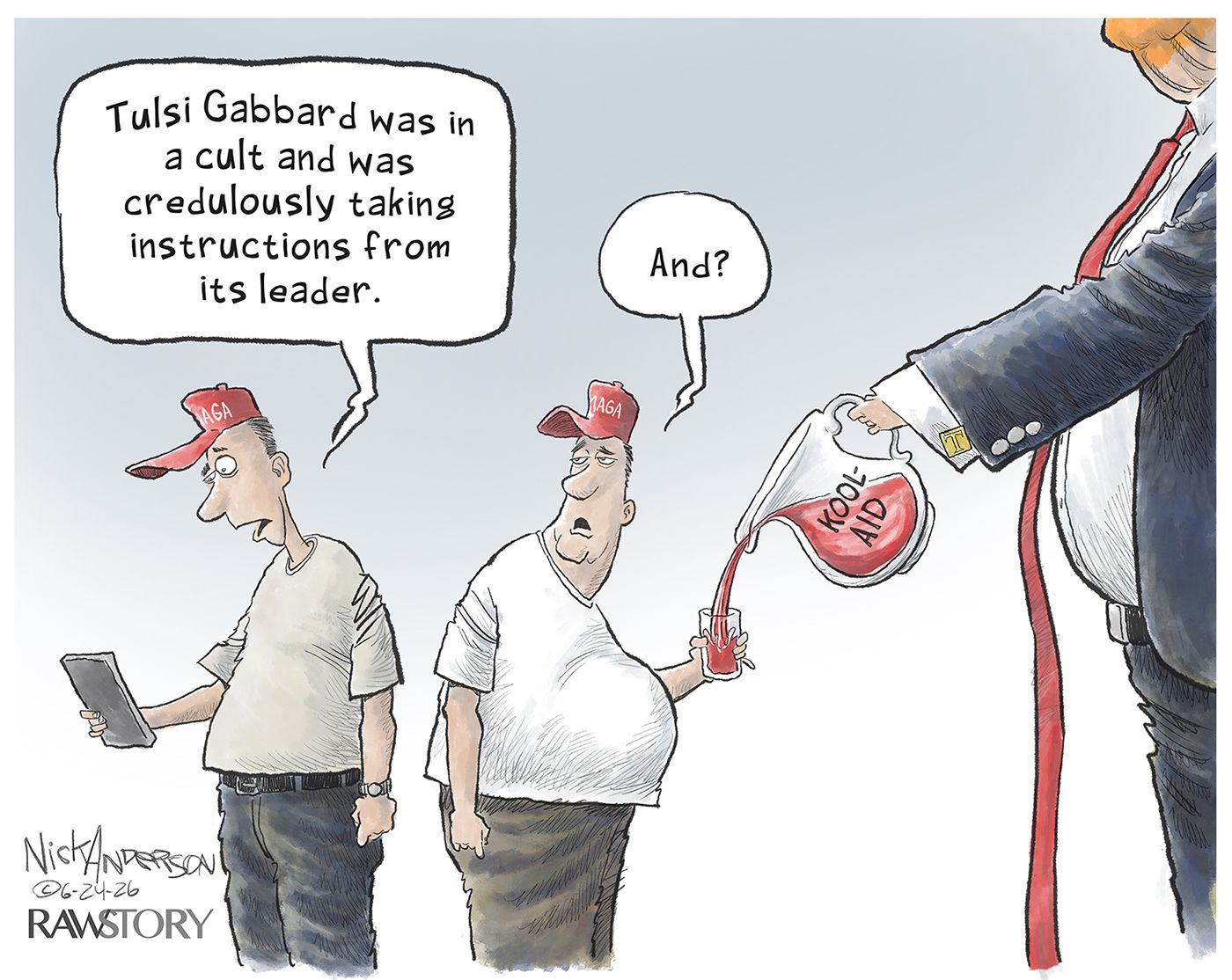 
                                Two men in MAGA hats speak to each other. One is reading a news story and says, “Tulsi Gabbard was in a cult and was credulously taking instructions from its lead.” The other man is getting his cup filled with “Kool-Aid” by a partially-obscured man that looks like Donald Trump. That man with the Kool-Aid says, “And?”
                            