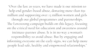  “Over the last 20 years, we have made it our mission to help end gender-based abuse, donating more than $91 million and supporting over 15 million women and girls through our global programmes and partnerships. The Lovestrong campaign builds on this legacy, focusing on the critical need for education and awareness around intimate-partner abuse. It is in no way a woman’s responsibility to avoid abuse. But by engaging and informing everyone on the early signs, we can help more people lead safe, healthy and empowered relationships.”