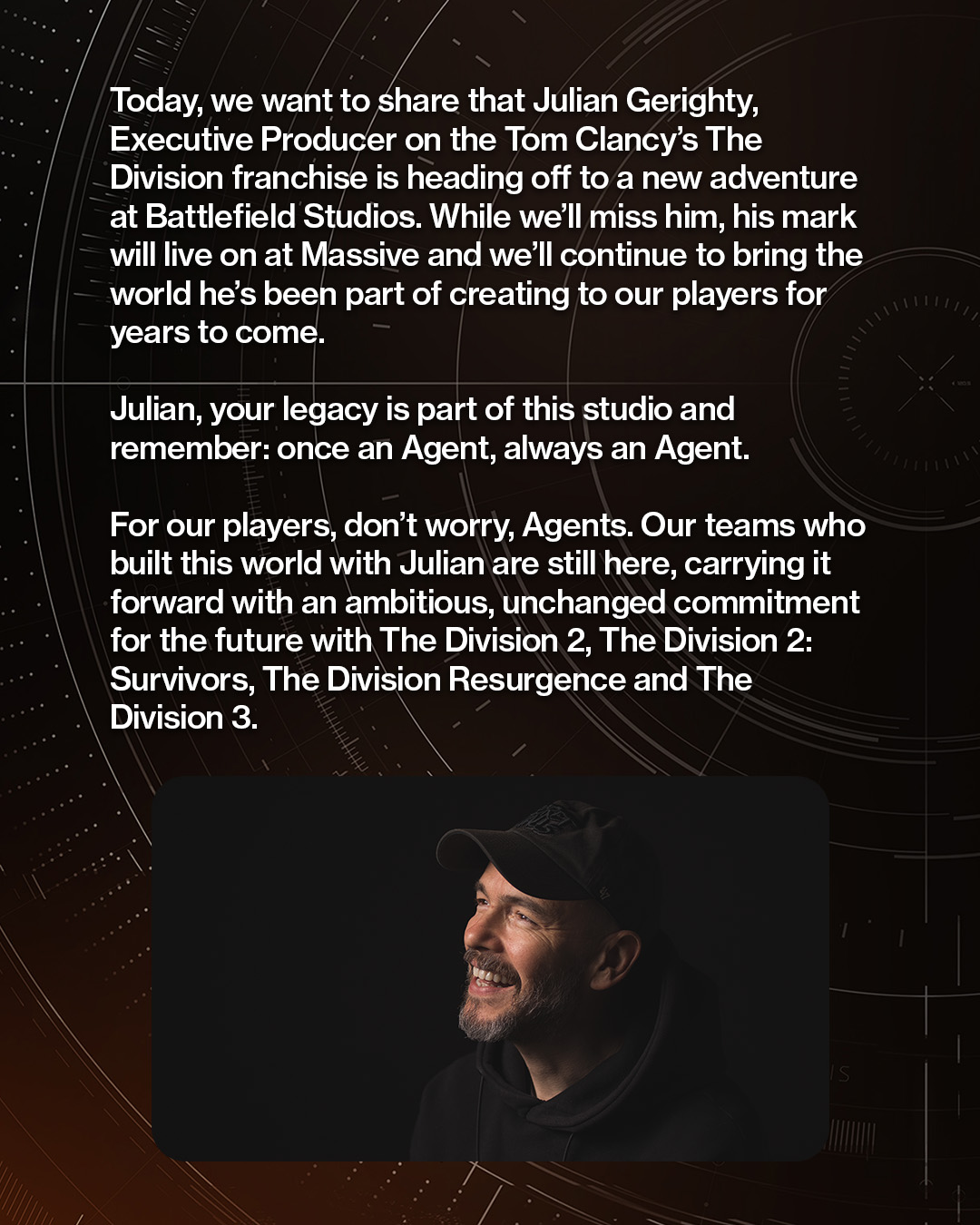 &amp;quot;Today, we want to share that Julian Gerighty, executive producer on the Tom Clancy's The Division franchise, is heading off to a new adventure at Battlefield Studios. While we'll miss him, his mark will live on at Massive and we'll continue to bring the world he's been part of creating to our players for years to come.&amp;quot;Julian, your legacy is part of this studio and remember: Once an Agent, always an Agent.&amp;quot;