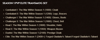 "Season 1 PvP Elite Transmog SetCombatant I: The War Within Season 1 (1000): CloakCombatant II: The War Within Season 1 (1200): Legs, BracersChallenger I: The War Within Season 1 (1400): Gloves, BootsChallenger II: The War Within Season 1 (1600): Chest, BeltRival I: The War Within Season 1 (1800): Shoulder, HelmRival II: The War Within Season 1 (1950): Weapon IllusionDuelist: The War Within Season 1 (2100): Prestige CloakElite: The War Within Season 1 (2400+): Forged Gladiator's Tabard Forged Gladiator's Tabard"