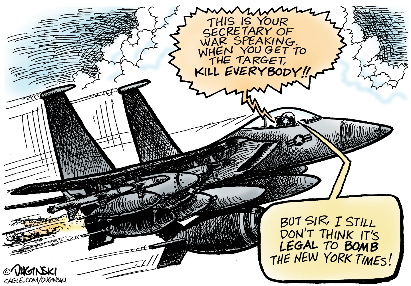A U.S. fighter jet flies through the air, loaded with missiles. The pilot listens to a voice that says, &amp;ldquo;This is your Secretary of War speaking. When you get to the target, kill everybody!&amp;rdquo; The pilot responds, &amp;ldquo;But sir, I still don&amp;rsquo;t think it&amp;rsquo;s legal to bomb the New York Times!&amp;rdquo;