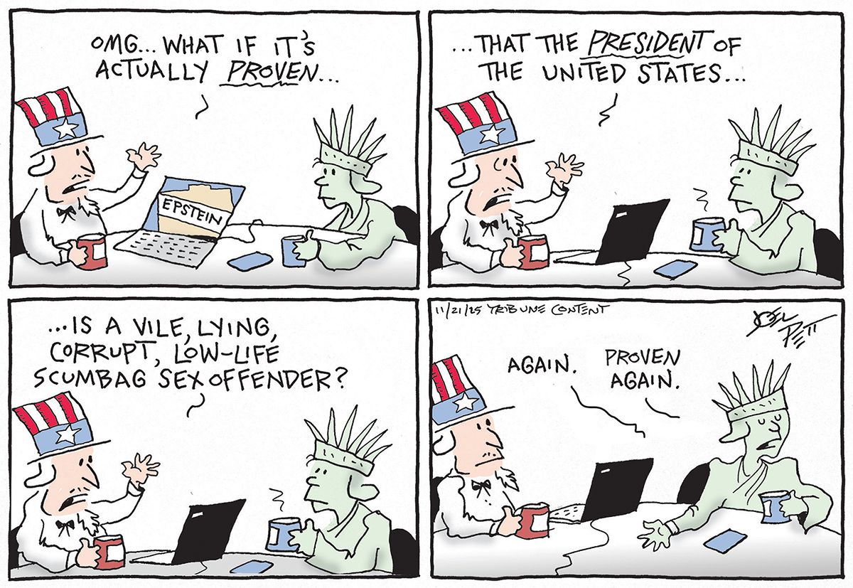 
                                Uncle Sam and Lady Liberty drink coffee and hold a casual conversation in this four panel cartoon. Uncle Sam’s laptop has a picture of a file labeled “Epstein.” Uncle Sam speaks in the first three panels and says: “OMG, what if it’s actually proven that the President of the United States is a vile, lying, corrupt, low-life scumbag sex offender? Lady Liberty responds, “Again. Proven again.”
                            