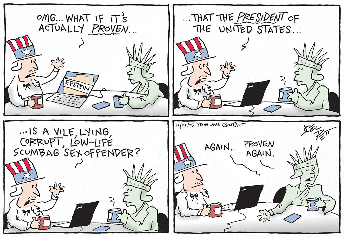 Uncle Sam and Lady Liberty drink coffee and hold a casual conversation in this four panel cartoon. Uncle Sam&amp;rsquo;s laptop has a picture of a file labeled &amp;ldquo;Epstein.&amp;rdquo; Uncle Sam speaks in the first three panels and says: &amp;ldquo;OMG, what if it&amp;rsquo;s actually proven that the President of the United States is a vile, lying, corrupt, low-life scumbag sex offender? Lady Liberty responds, &amp;ldquo;Again. Proven again.&amp;rdquo;