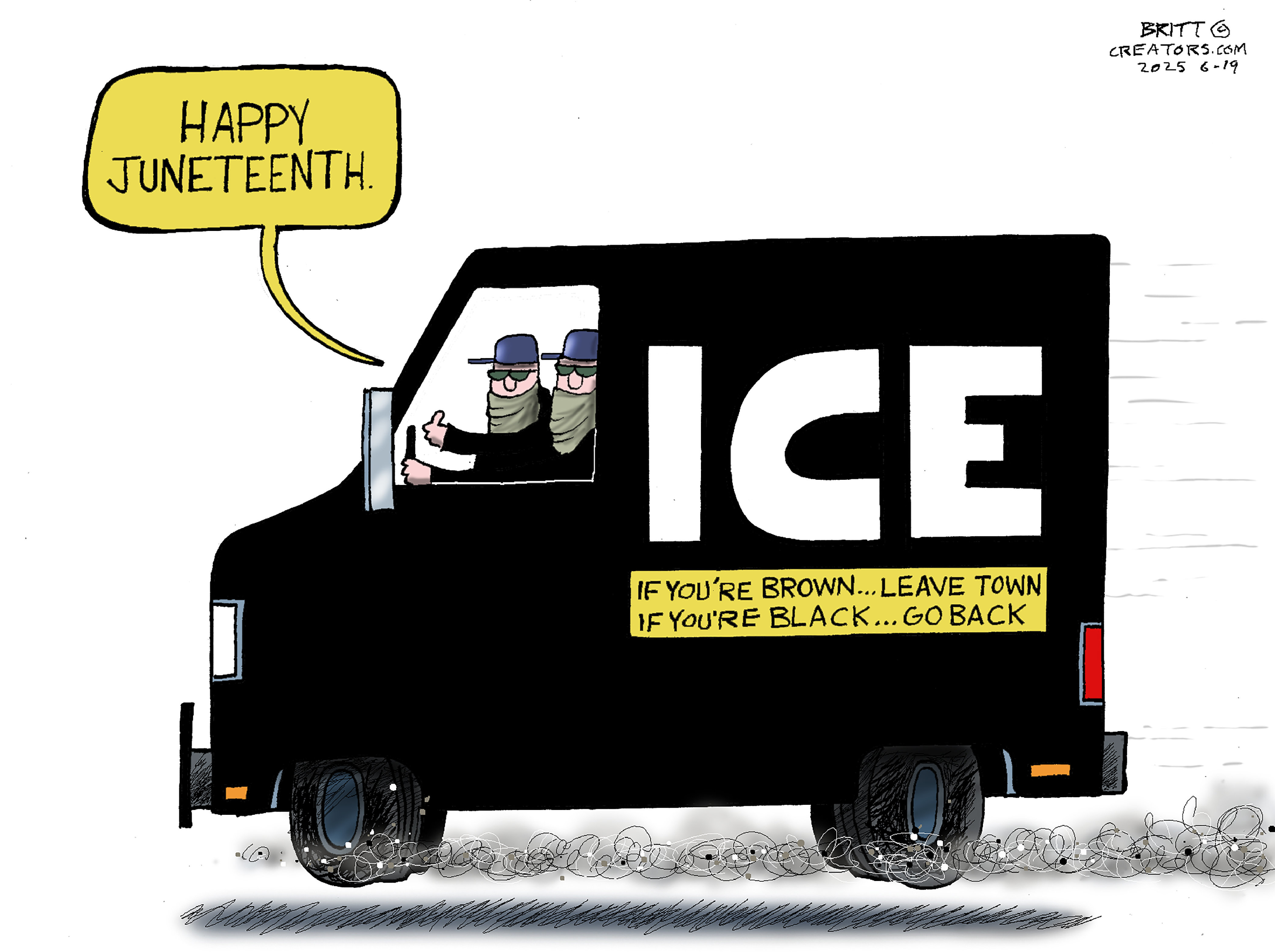 This cartoon is dominated by the image of a black truck labeled ICE in large letters. There are two masked men driving the truck. One says, “Happy Juneteenth.” Written on the side of the truck is the message, “If you’ve brown…leave town. If you’re black…go back.”