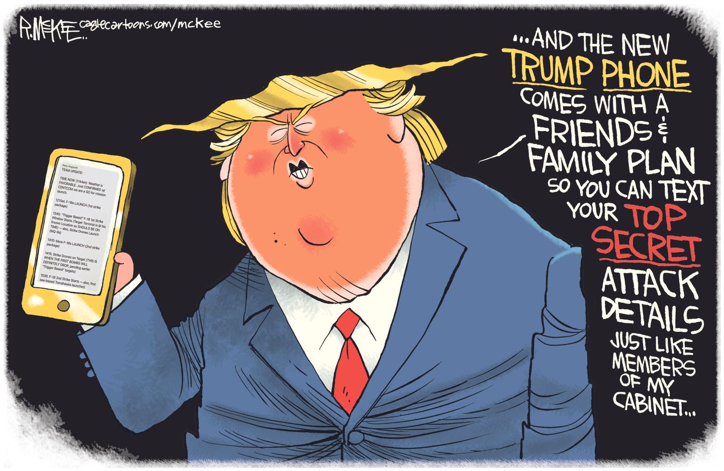 
                                This political cartoon depicts a caricature of Donald Trump, oversized with a bright orange face. He holds a golden cell phone and says “...And the new Trump Phone comes with a friends and family plan so you can text your top secret attack details just like members of my cabinet.”
                            