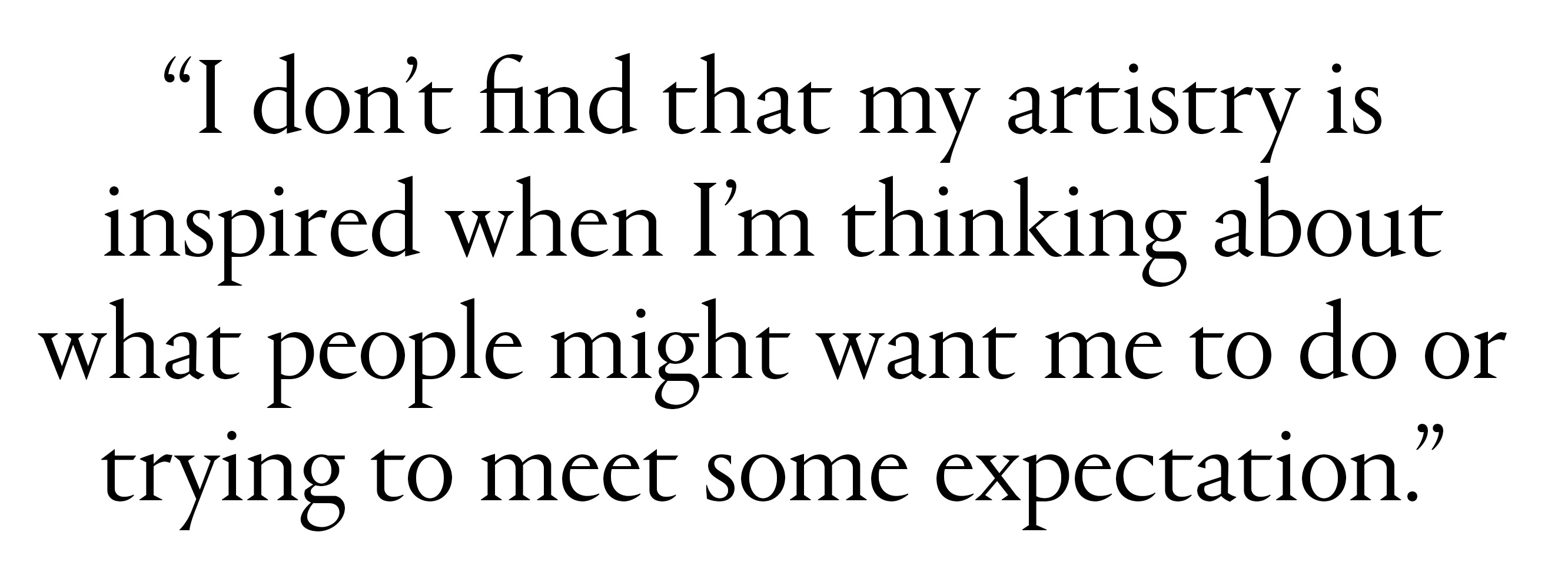 "I don&amp;rsquo;t find that my artistry is inspired when I&amp;rsquo;m thinking about what people might want me to do or trying to meet some expectation.&amp;rdquo;