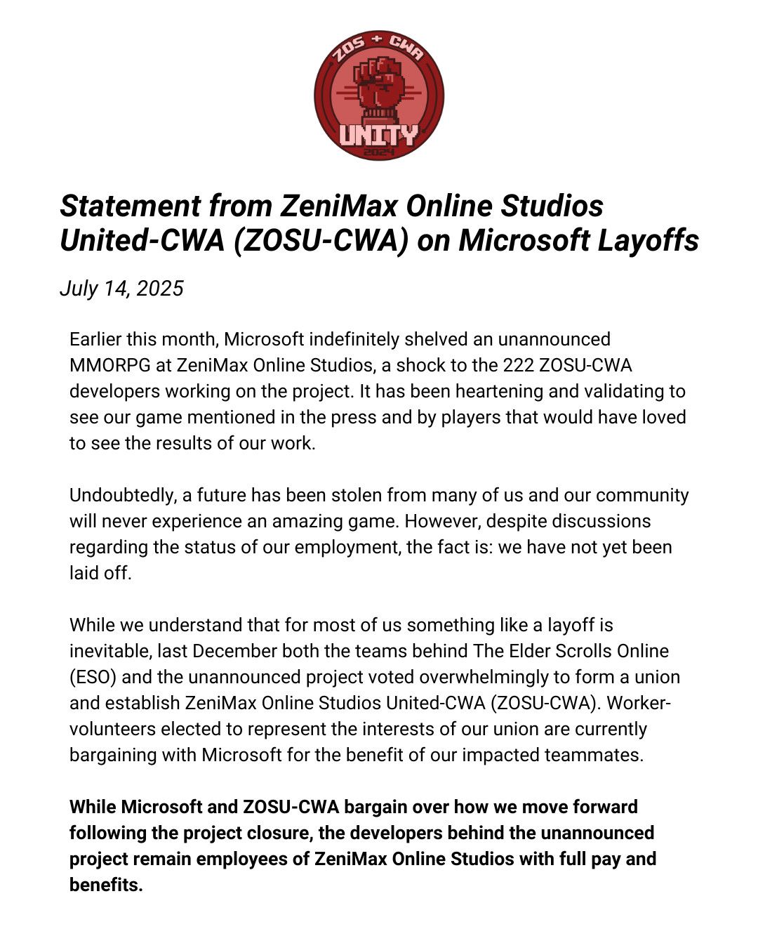 First part of the ZeniMax Online Studio United-CWA statement that reads, Earlier this month, Microsoft indefinitely shelved an unannounced MMORPG at ZeniMax Online Studios, a shock to the 222 ZOSU-CWA developers working on the project. It has been heartening and validating to see our game mentioned in the press and by players that would have loved to see the results of our work. Undoubtedly, a future has been stolen from many of us and our community will never experience an amazing game. However, despite discussions regarding the status of our employment, the fact is: we have not yet been laid off. While we understand that for most of us something like a layoff is inevitable, last December both the teams behind The Elder Scrolls Online (ESO) and the unannounced project voted overwhelmingly to form a union and establish ZeniMax Online Studios United-CWA (ZOSU-CWA). Worker-volunteers elected to represent the interests of our union are currently bargaining with Microsoft for the benefit of our impacted teammates. While Microsoft and ZOSU-CWA bargain over how we move forward following the project closure, the developers behind the unannounced project remain employees of ZeniMax Online Studios with full pay and benefits.
