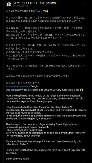 Street Fighter V has celebrated its 8th anniversary since its release 🙌 From the beginning to the middle of the release, there were network issues, lack of content, etc... We are truly sorry for the content that did not meet the expectations of many of you. From the middle to the end of the game, the Street Fighter V development team did a lot of self-reflection and worked hard to resolve the issues as much as possible. In the end, there were 45 playable characters, and the battle system was able to add V Skills/Trigger II, V Shift, etc. Thanks to you, the number of players playing Street Fighter V has increased significantly since Season 4. I still remember how happy I was. Even now, hundreds of thousands of people are playing Street Fighter V. I'm really happy about this too! Above all, the most important point was that I was able to apply this reflection to Strike 6. I once again feel that the past eight years have been spent together with everyone. thank you very much!