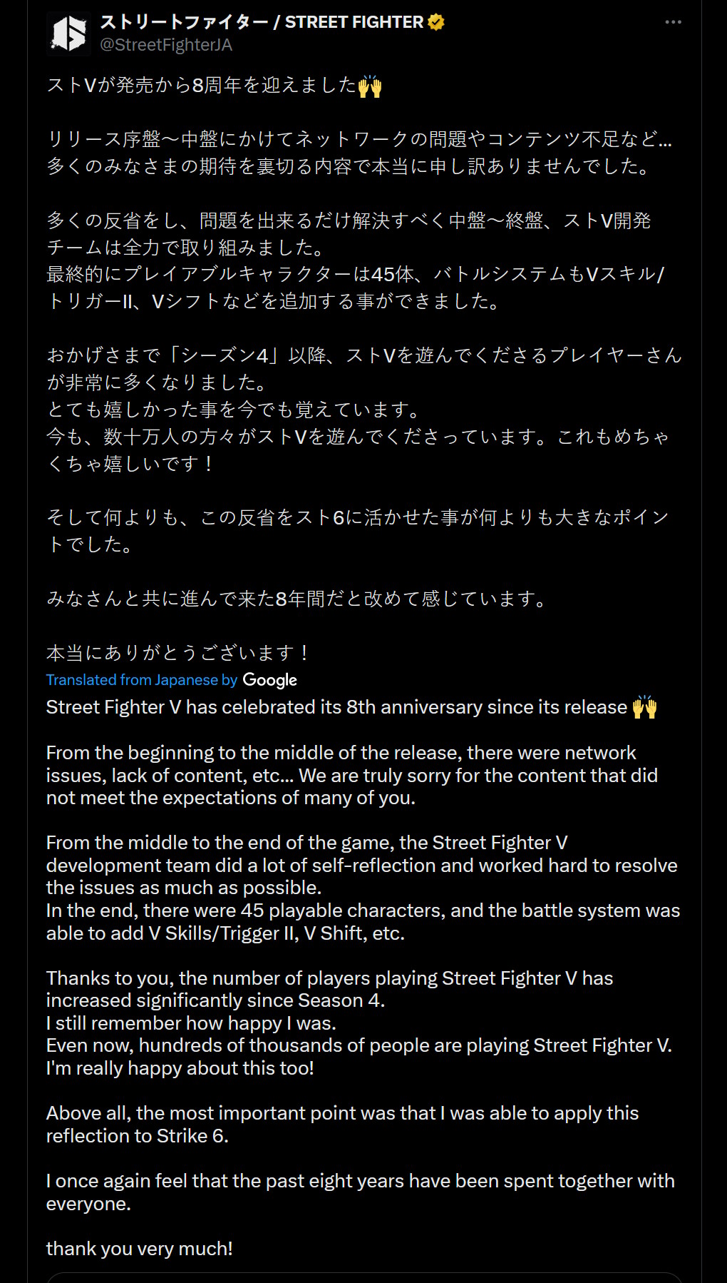 Street Fighter V has celebrated its 8th anniversary since its release ???? From the beginning to the middle of the release, there were network issues, lack of content, etc... We are truly sorry for the content that did not meet the expectations of many of you. From the middle to the end of the game, the Street Fighter V development team did a lot of self-reflection and worked hard to resolve the issues as much as possible. In the end, there were 45 playable characters, and the battle system was able to add V Skills/Trigger II, V Shift, etc. Thanks to you, the number of players playing Street Fighter V has increased significantly since Season 4. I still remember how happy I was. Even now, hundreds of thousands of people are playing Street Fighter V. I'm really happy about this too! Above all, the most important point was that I was able to apply this reflection to Strike 6. I once again feel that the past eight years have been spent together with everyone. thank you very much!