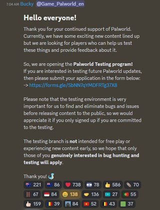 Thank you for your continued support of Palworld. Currently, we have some exciting new content lined up but we are looking for players who can help us test these things and provide feedback about it. So, we are opening the Palworld Testing program! If you are interested in testing future Palworld updates, then please submit your application in the form below: -> https://forms.gle/SbNN7qYMDFRTg37X8 Please note that the testing environment is very important for us to find and eliminate bugs and issues before releasing content to the public, so we would appreciate it if you only signed up if you are committed to the testing. The testing branch is not intended for free play or experiencing new content early, so we hope that only those of you genuinely interested in bug hunting and testing will apply.