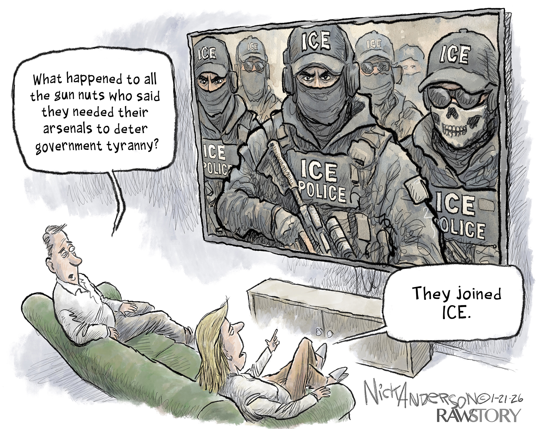 A man and a woman sit on a couch watching a large television. The image on the screen is a group of angry-eyed ICE agents that carry weapons and are masked. The man says, &amp;ldquo;What happened to all the gun nuts who said they needed their arsenals to deter government tyranny?&amp;rdquo; The woman points a finger at the screen and responds, &amp;ldquo;They joined ICE.&amp;rdquo;