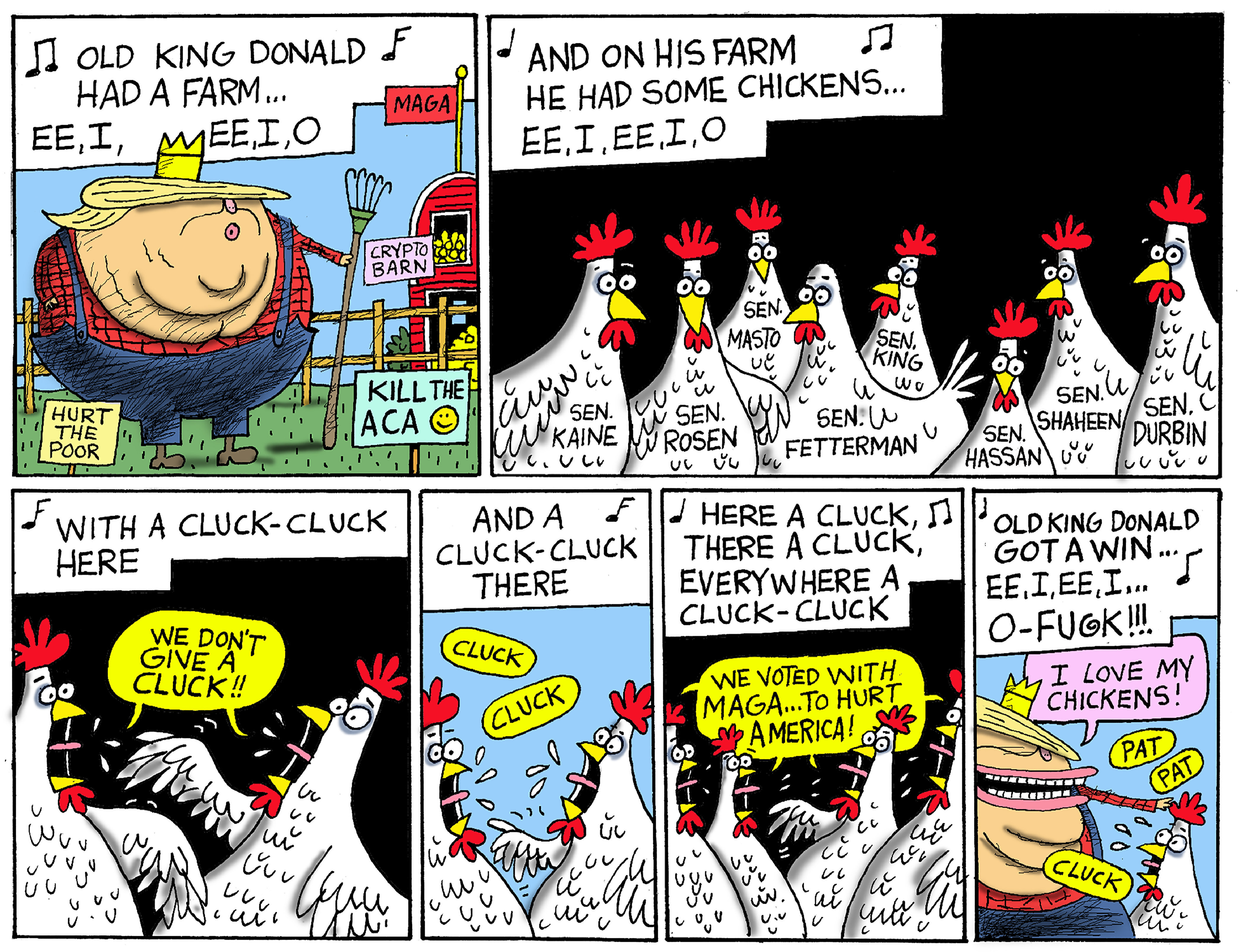 This is a six-panel cartoon featuring a caricature of Donald Trump as a farmer and his eight chickens, which are labeled with the names of the senators who voted to end the shutdown: Sen. Kaine, Sen. Rosen, Sen. Masto, Sen. Fetterman, Sen. King, Sen. Hassan, Sen. Shaheen, and Sen. Durbin. Trump sings &amp;ldquo;Old King Donald Had a Farm, EE, I, EE, I O. And on his farm he had some chickens. With a cluck-cluck here, and a cluck-cluck there, here a cluck, there a cluck, everywhere a cluck cluck.&amp;rdquo; In the second to last frame the chickens say, &amp;ldquo;We voted with MAGA&amp;hellip;To hurt America!&amp;rdquo; In the last frame, Trump sings, &amp;ldquo;Old king Donald got a win, EE, I EE, I, O-Fugk!&amp;rdquo;