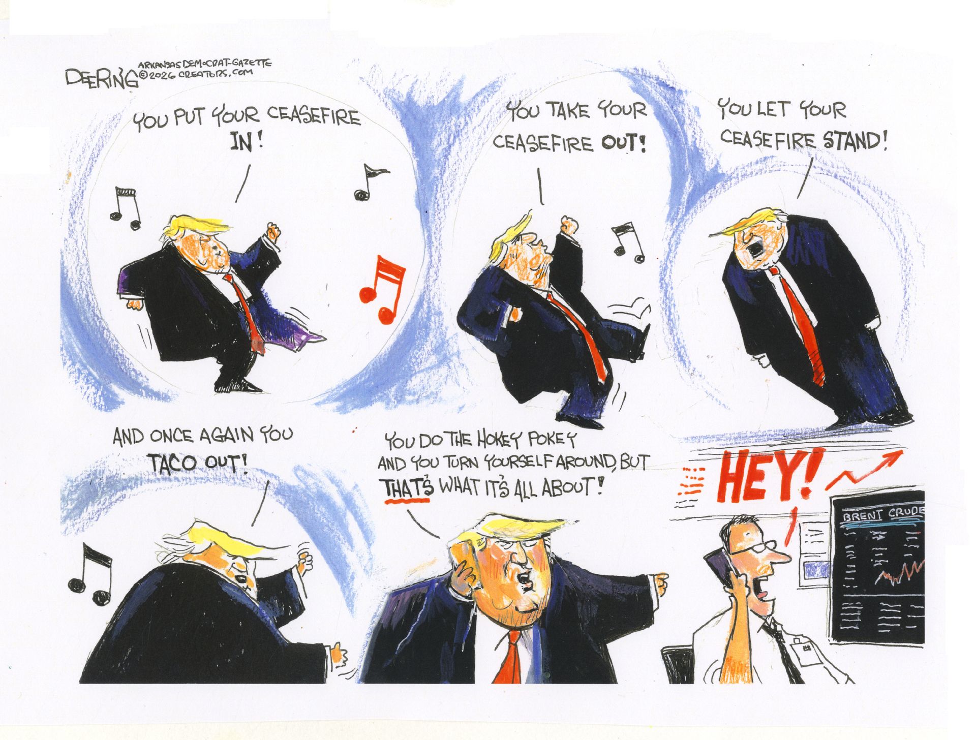 
                                This is a six-panel cartoon depicting Donald Trump dancing to the tune of the “Hokey Pokey”. He sings, “You put your ceasefire in! You take your ceasefire out! You let your ceasefire stand! And once again you TACO out!” In the final frame Trump speaks into the phone and says, “You do the hokey pokey and you turn yourself around, but THAT’S what it’s all about” as he points to a trader looking at a computer screen and the price of oil. The trader smiles and says, “HEY!”
                            
