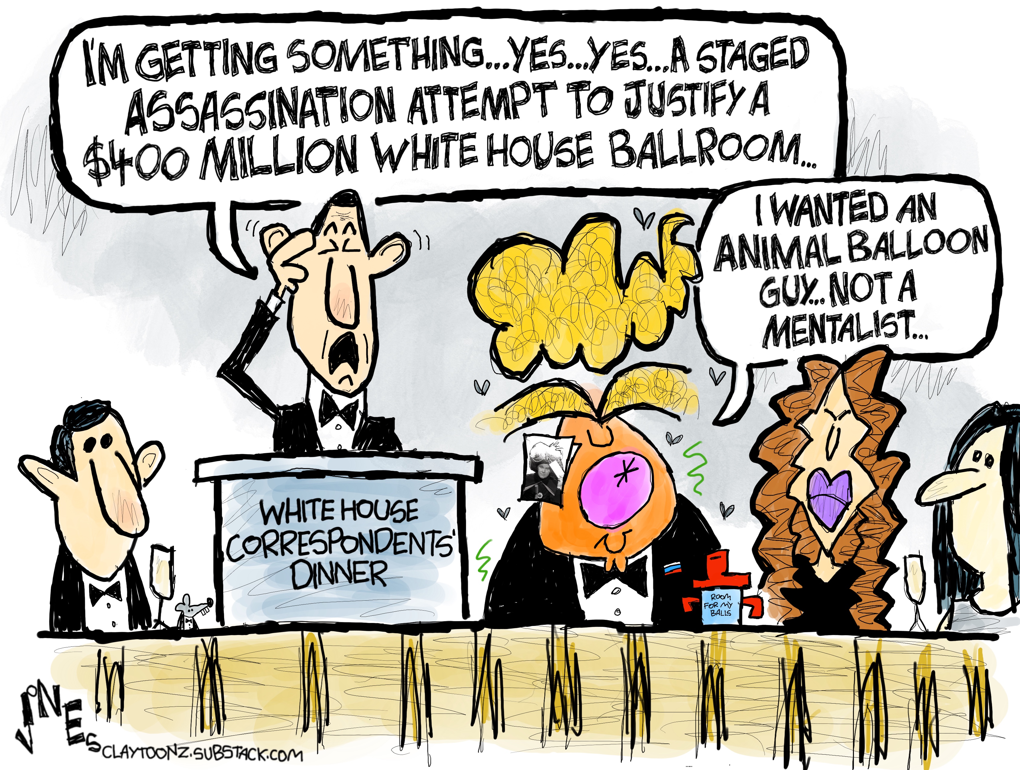 This cartoon depicts the head table at the White House Correspondents&amp;rsquo; Dinner. A mentalist is at the podium and says, &amp;ldquo;I&amp;rsquo;m getting something&amp;hellip;yes..yes&amp;hellip;a staged assassination attempt to justify a $400 million White House ballroom.&amp;rdquo; Donald Trump says, &amp;ldquo;I wanted an animal balloon guy&amp;hellip;not a mentalist.&amp;rdquo;