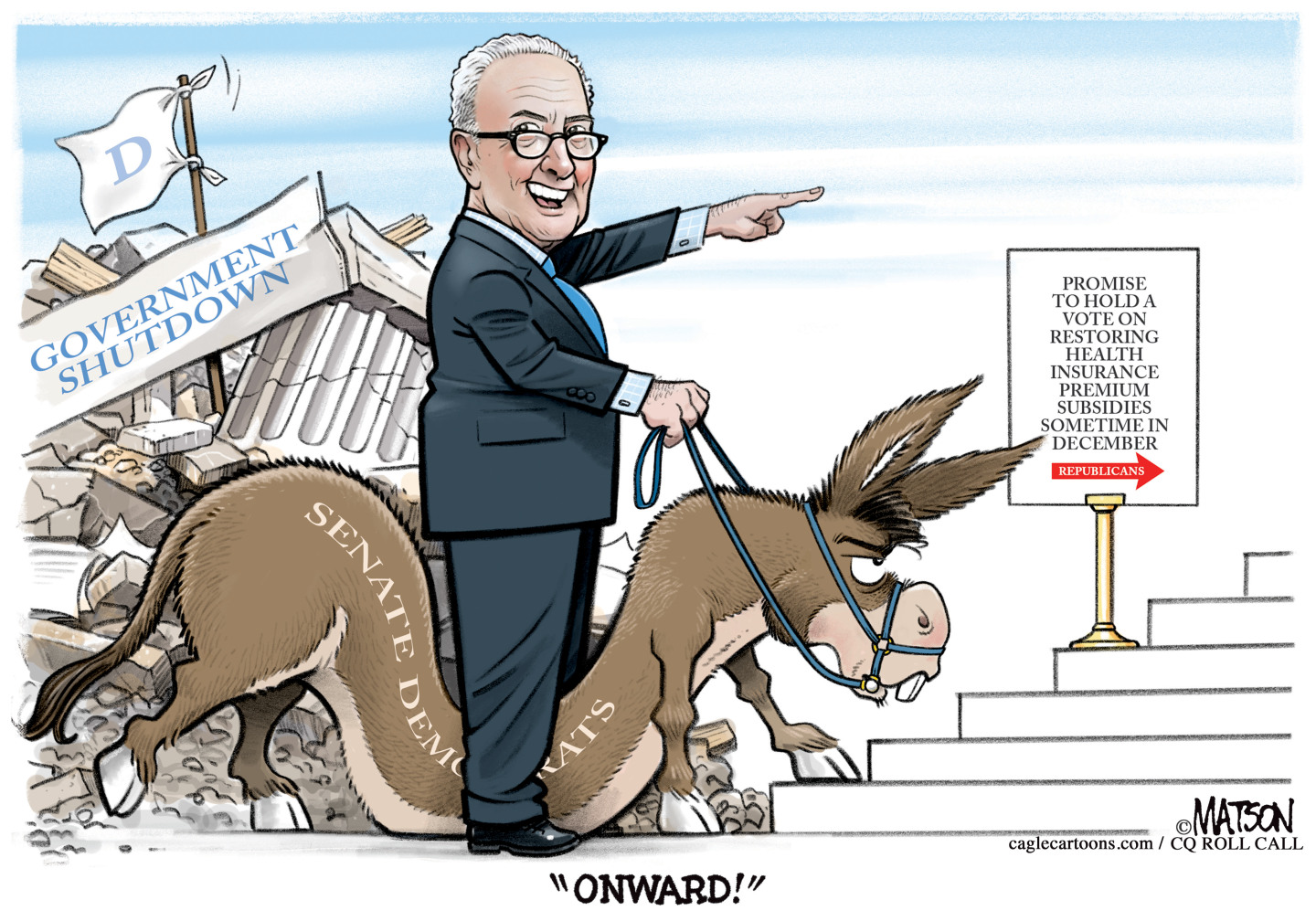 In this cartoon, Chuck Schumer rides an angry-looking donkey labeled &amp;ldquo;Senate Democrats.&amp;rdquo; The U.S. Capital is crumbling in the background with a white flag over it labeled &amp;ldquo;D.&amp;rdquo; Schumer says &amp;ldquo;Onward!&amp;rdquo; and points at a sign that reads, &amp;ldquo;Promise to hold a vote on restoring health insurance premium subsidies sometime in December.&amp;rdquo; An arrow on the sign points to the right and is labeled &amp;ldquo;Republicans.&amp;rdquo;
