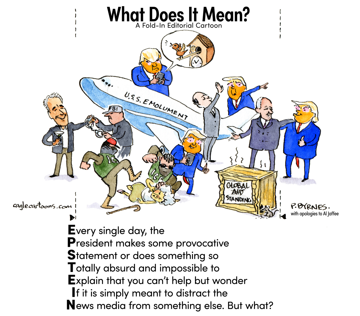 This cartoon is titled “What does it mean? A fold-in editorial cartoon”. The cartoon is drawn with lines and arrows on the side that encourage readers to fold it. The top of the cartoon features a series of images that include Donald Trump accepting a 747 airplane named “U.S.S. Emolument”, Donald Trump smiling as he watches a masked pair of ICE agents stomping and punching an elderly woman, Jeffrey Epstein sipping a martini as an FBI agent removes his handcuffs, and a forgotten, rotting box labeled “Global Aid” where the word “AID” has been crossed out and replaced with “Standing”. The bottom part of the cartoon has the word “EPSTEIN” written from top to bottom so each letter begins a new sentence. The sentences are, “Every single day the President makes some provocative Statement or does something so Totally absurd and impossible to Explain that you can’t help but wonder If it is simply meant to distract the News media from something else. But what?” If you were to fold the cartoon, it would show a smiling Donald Trump and Jeffrey Epstein with their arms around each other.