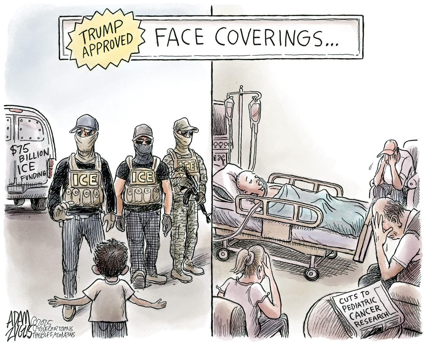 This is a two-panel political cartoon titled &amp;ldquo;Trump Approved Face Coverings.&amp;rdquo; The left side shows three masked and armed ICE agents about to abduct a small child with his arms raised. The ICE van they arrived in is labeled &amp;ldquo;$75 billion ICE funding.&amp;rdquo; The right panel depicts a somber scene in a hospital where a child lays sick in a bed and three adults weep. A newspaper in the room has a headline that reads, &amp;ldquo;Cuts to pediatric cancer research.&amp;rdquo;