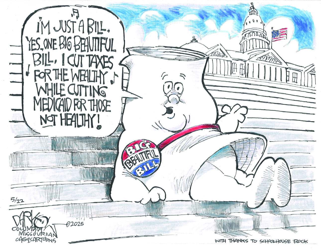 This political cartoon is a takeoff of "Schoolhouse Rock." It features a personified "Big Beautiful Bill" character, shaped like a scroll of paper with a face, sitting on the steps of the U.S. Capitol. The bill wears a sash with a "BIG BEAUTIFUL BILL" button and sings, "I'M JUST A BILL. YES, ONE BIG BEAUTIFUL BILL. I CUT TAXES FOR THE WEALTHY WHILE CUTTING MEDICAID FOR THOSE NOT HEALTHY!"