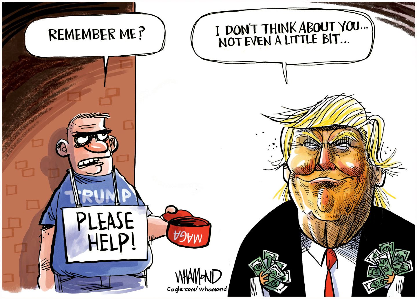 A down-on-his luck man in a Trump T-shirt holds out a MAGA hat and wears a sign that says, &amp;ldquo;Please Help!&amp;rdquo; He says to Donald Trump, &amp;ldquo;Remember me?&amp;rdquo; Trump holds wads of cash in his hands and responds, &amp;ldquo;I don&amp;rsquo;t even think about you&amp;hellip;not even a little bit&amp;hellip;&amp;rdquo;