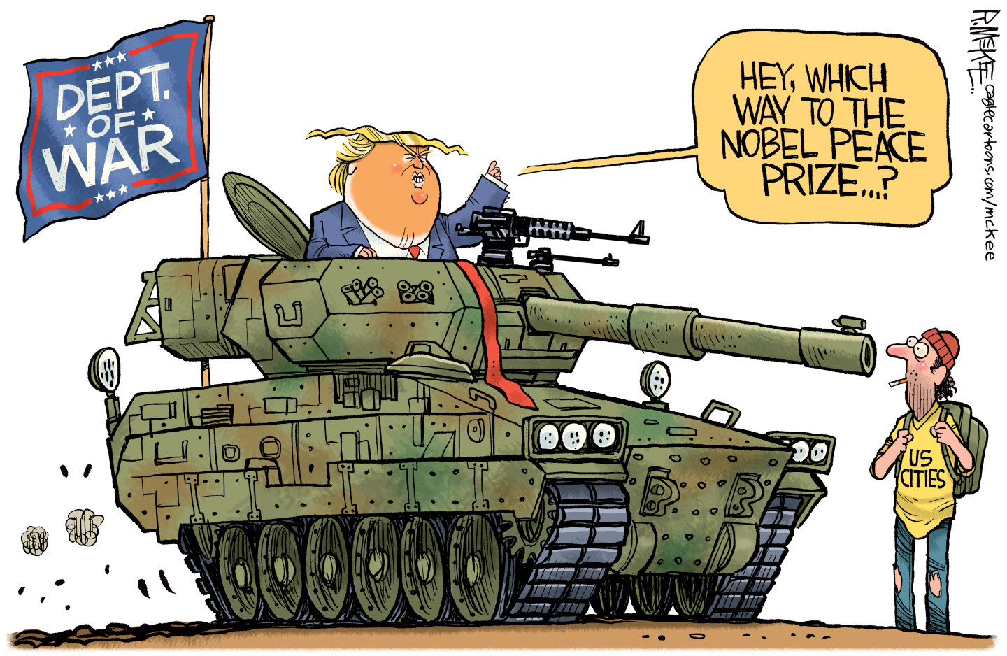 In this cartoon, Donald Trump drives a tank with a &amp;ldquo;Dept. of War&amp;rdquo; flag on the side. The gun part of the tank is pointed at the face of a man with a backpack and a T-shirt that says, &amp;ldquo;US Cities.&quot; Trump says, &amp;ldquo;Hey, which way to the Nobel Peace Prize&amp;hellip;?&amp;rdquo;