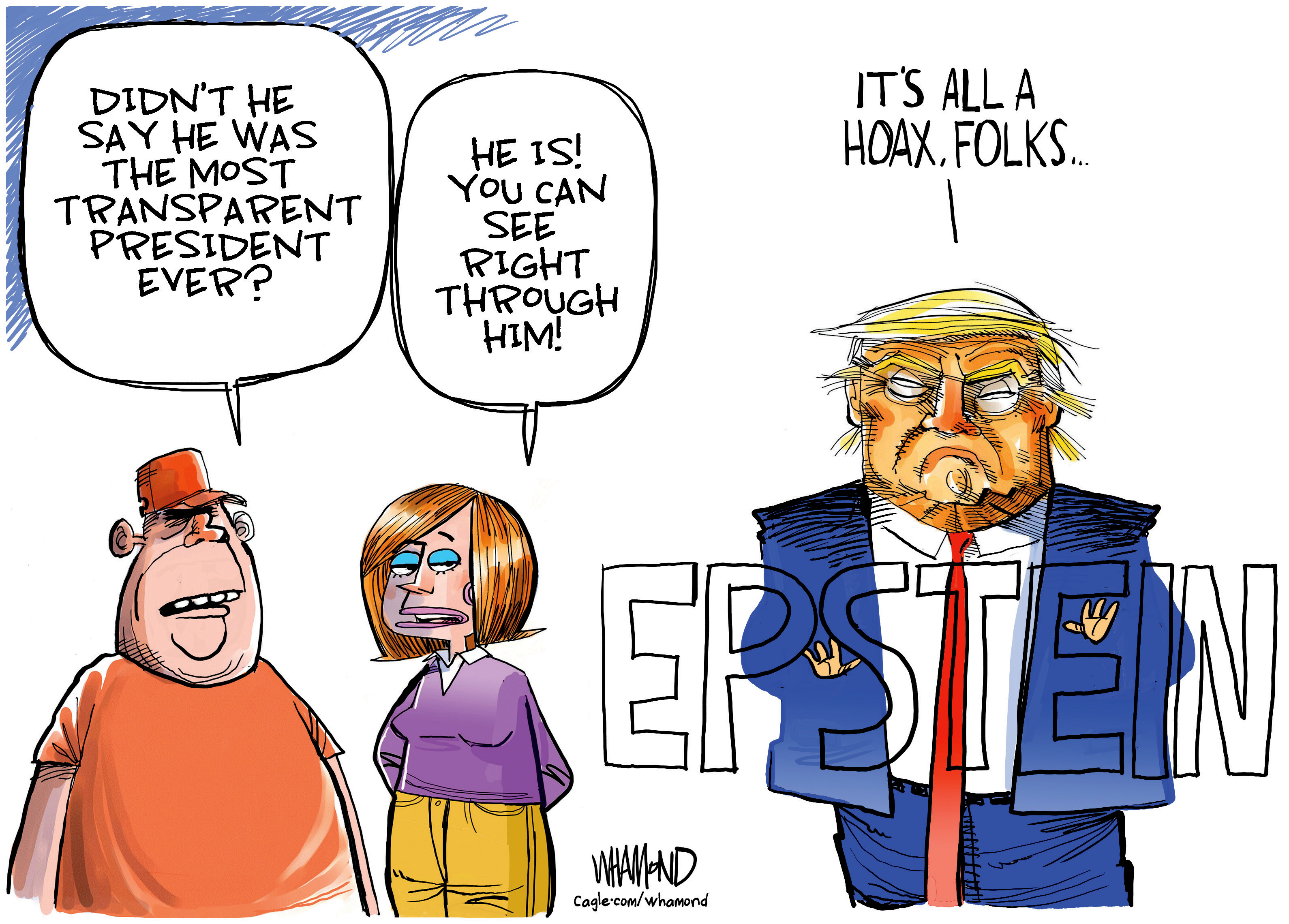 A man and a woman speak to each other next to a grumpy-looking Donald Trump. Trump stands in front of transparent words that spell out &amp;quot;Epstein.&amp;quot; The man says, &amp;quot;Didn't he say he was the most transparent president ever?&amp;quot; The woman responds, &amp;quot;He is! You can see right through him!&amp;quot; Trump says, &amp;quot;It's all a hoax, folks.&amp;quot;