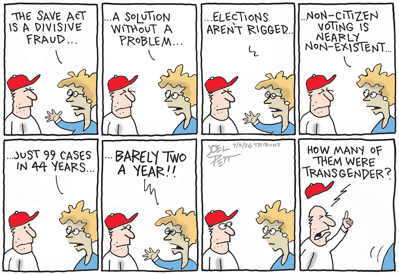 This cartoon is eight panels and depicts a woman speaking to a man in a MAGA hat. The woman says, &amp;ldquo;The SAVE Act is a divisive fraud. A solution without a problem. Elections aren&amp;rsquo;t rigged. Non-citizen voting is nearly non-existent. Just 99 cases in 44 years. Barely two a year!&amp;rdquo; The man in the MAGA hat thinks for a moment and then yells, &amp;ldquo;How many of them were transgender?&amp;rdquo;