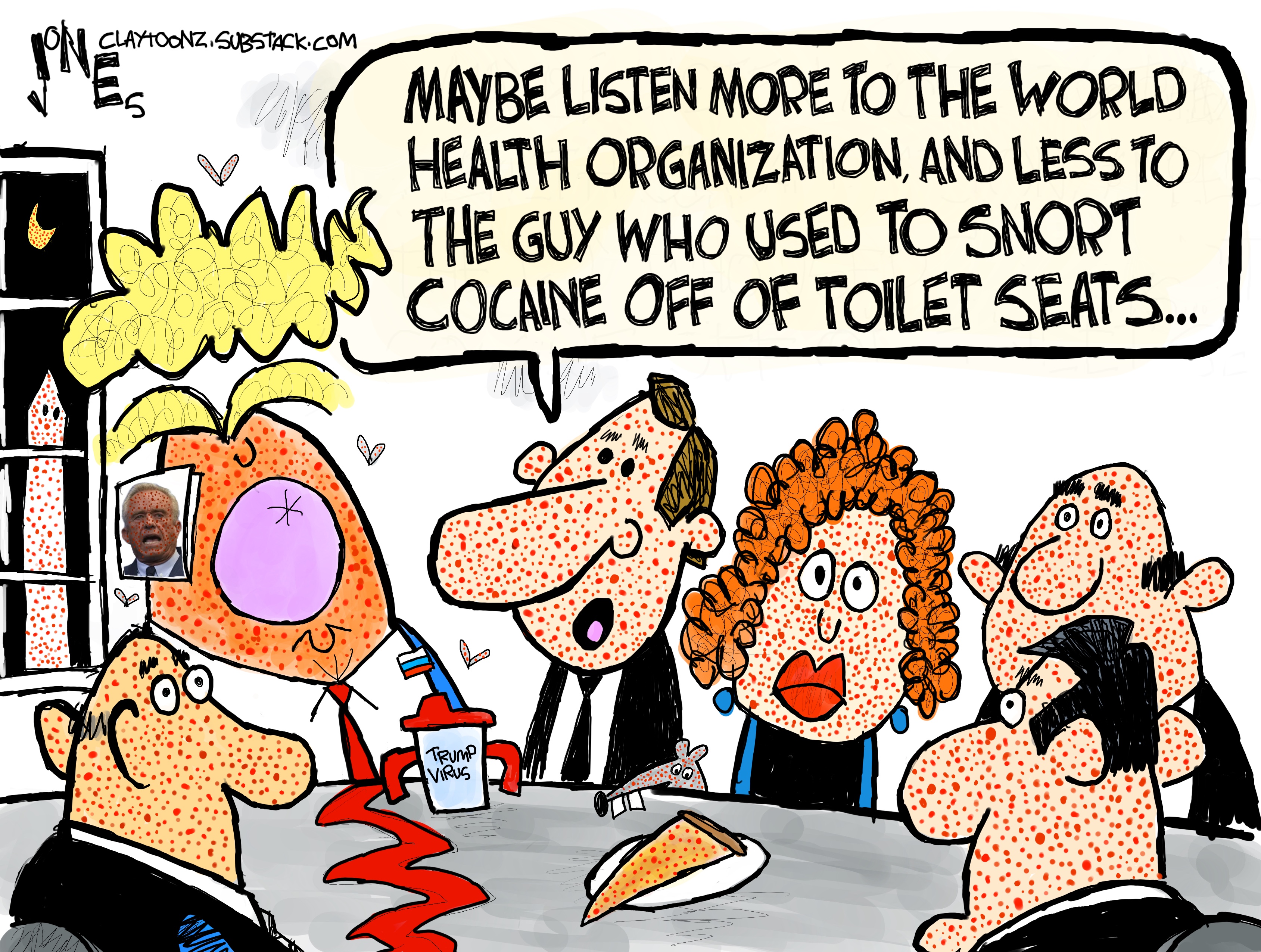 Donald Trump and five advisors sit around a table, all covered in measles.One man says, &amp;ldquo;Maybe listen more to the World Health Organization, and less to the guy who used to snort cocaine off of toilet seats.&amp;rdquo;