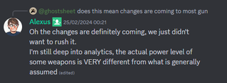 A discord message that reads: "Oh the changes are definitely coming, we just didn't want to rush it. I'm still deep into analytics, the actual power level of some weapons is VERY different from what is generally assumed."