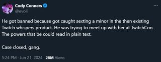 @evoli He got banned because got caught sexting a minor in the then existing Twitch whispers product. He was trying to meet up with her at TwitchCon. The powers that be could read in plain text. Case closed, gang.
