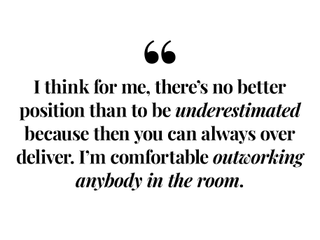 I think for me, there's no better position than to be underestimated because then you can always over deliver. I'm comfortable outworking anybody in the room.