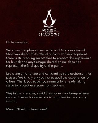 We are aware players have accessed Assassin's Creed Shadows ahead of its official release. The development team is still working on patches to prepare the experience for launch and any footage shared does not represent the final quality of the game. Leaks are unfortunate and can diminish the excitement for players. We kindly ask you not to spoil the experience for others. Thank you to our community for already taking steps to protect everyone from spoilers.