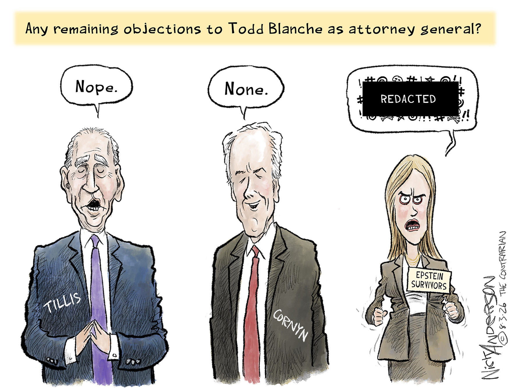 This cartoon depicts Senators Thom Tillis and John Cornyn next to a woman labeled &amp;ldquo;Epstein Survivors.&amp;rdquo; The words on top of the image are, &amp;ldquo;Any remaining objections to Todd Blanche as attorney general?&amp;rdquo; The two senators say, &amp;ldquo;Nope&amp;rdquo; and &amp;ldquo;None.&amp;rdquo; The Epstein Survivor angrily responds with swearing that is covered up by a &amp;ldquo;Redacted&amp;rdquo; bar.