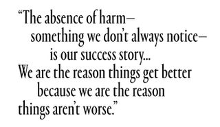 The absence of harm—something we don't always notice—is our success story...We are the reason things get better because we are the reason things aren't worse.