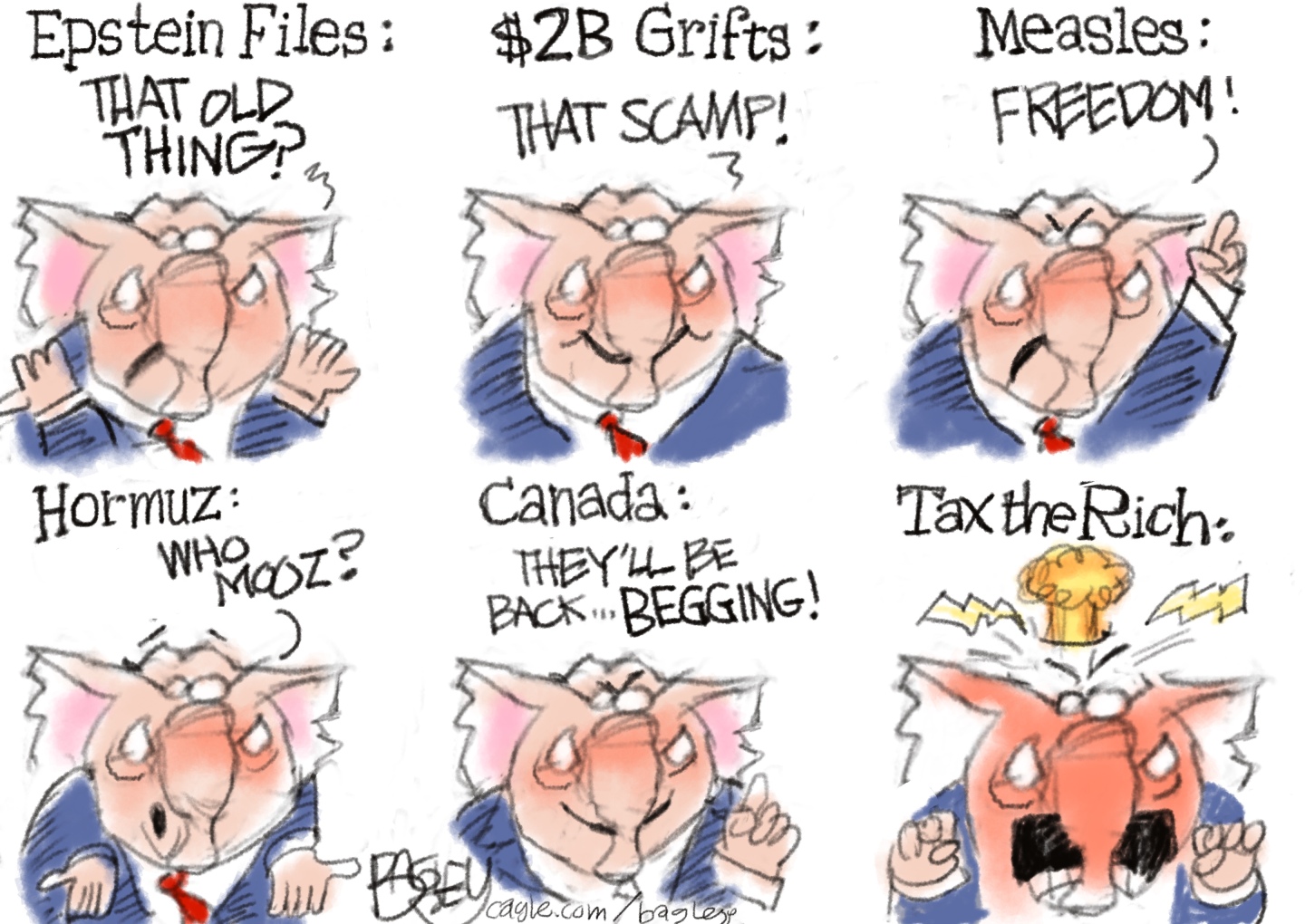 This is a six-panel cartoon depicting an elephant in a suit talking in each panel. He says: &amp;ldquo;Epstein files: That old thing?&amp;rdquo; &amp;ldquo;$2b Grifts: That scamp!&amp;rdquo; &amp;ldquo;Measles: Freedom!&amp;rdquo; &amp;ldquo;Hormuz: Who mooz?&amp;rdquo; &amp;ldquo;Canada: They&amp;rsquo;ll be back..begging!&amp;rdquo; In the final panel the elephant says &amp;ldquo;Tax the rich:&amp;rdquo; and its head explodes.